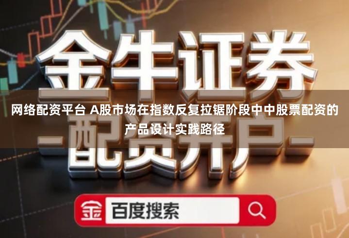 网络配资平台 A股市场在指数反复拉锯阶段中中股票配资的产品设计实践路径
