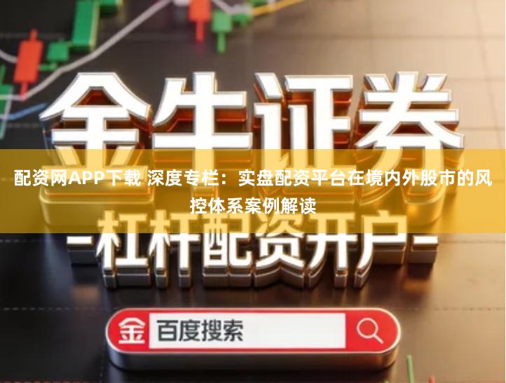 配资网APP下载 深度专栏：实盘配资平台在境内外股市的风控体系案例解读