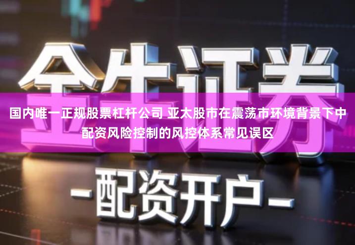 国内唯一正规股票杠杆公司 亚太股市在震荡市环境背景下中配资风险控制的风控体系常见误区