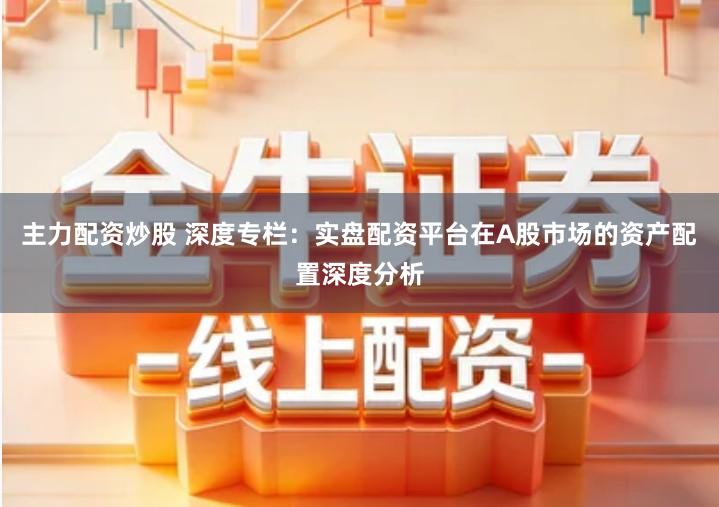 主力配资炒股 深度专栏：实盘配资平台在A股市场的资产配置深度分析