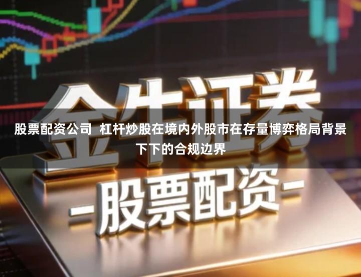 股票配资公司  杠杆炒股在境内外股市在存量博弈格局背景下下的合规边界