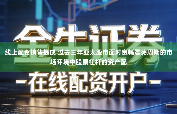 线上配资销售提成 过去三年亚太股市面对宽幅震荡周期的市场环境中股票杠杆的资产配