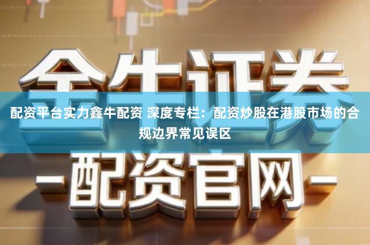 配资平台实力鑫牛配资 深度专栏：配资炒股在港股市场的合规边界常见误区