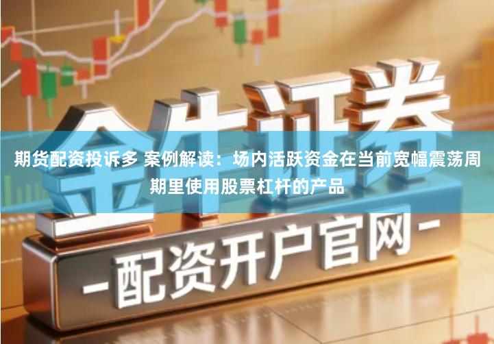 期货配资投诉多 案例解读：场内活跃资金在当前宽幅震荡周期里使用股票杠杆的产品