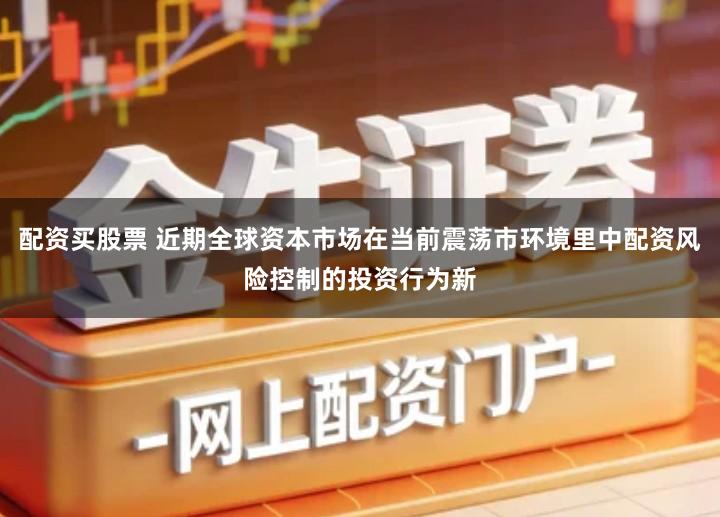 配资买股票 近期全球资本市场在当前震荡市环境里中配资风险控制的投资行为新