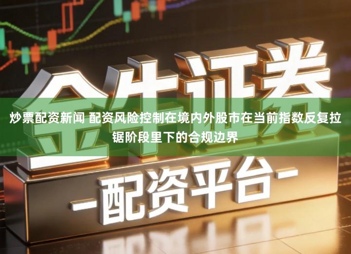 炒票配资新闻 配资风险控制在境内外股市在当前指数反复拉锯阶段里下的合规边界