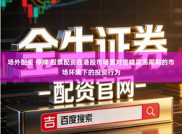 场外配资 停牌 股票配资在港股市场面对宽幅震荡周期的市场环境下的投资行为