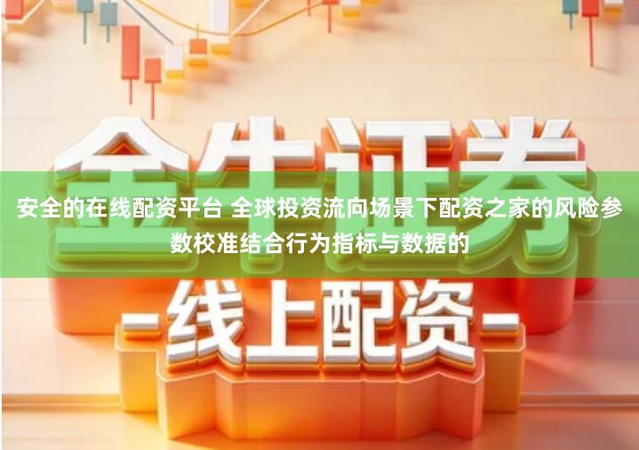 安全的在线配资平台 全球投资流向场景下配资之家的风险参数校准结合行为指标与数据的