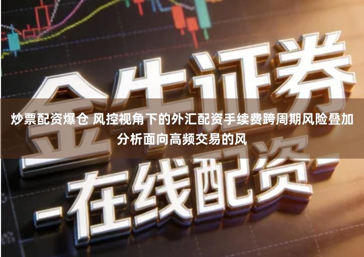 炒票配资爆仓 风控视角下的外汇配资手续费跨周期风险叠加分析面向高频交易的风