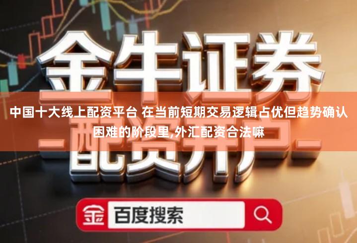 中国十大线上配资平台 在当前短期交易逻辑占优但趋势确认困难的阶段里,外汇配资合法嘛