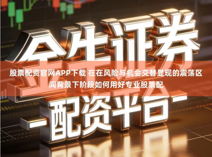 股票配资官网APP下载 在在风险与机会交替显现的震荡区间背景下阶段如何用好专业股票配