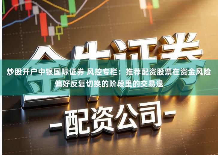 炒股开户中银国际证券 风控专栏：推荐配资股票在资金风险偏好反复切换的阶段里的交易退
